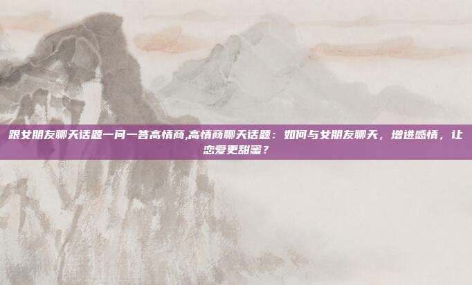 跟女朋友聊天话题一问一答高情商,高情商聊天话题：如何与女朋友聊天，增进感情，让恋爱更甜蜜？